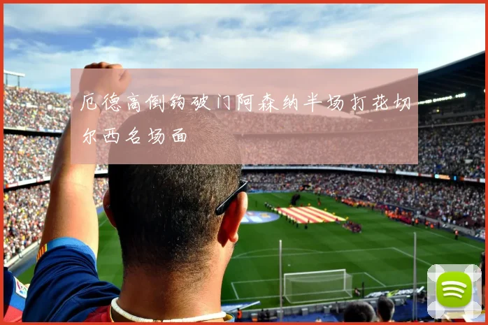 厄德高倒钩破门阿森纳半场打花切尔西名场面