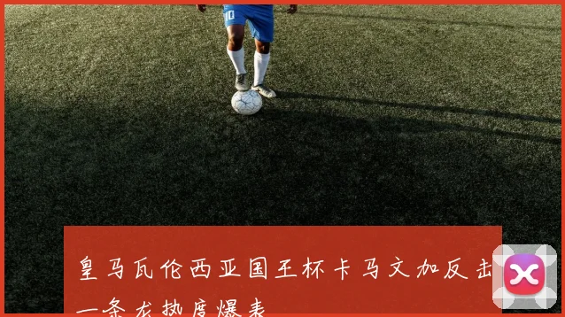 皇马瓦伦西亚国王杯卡马文加反击一条龙热度爆表