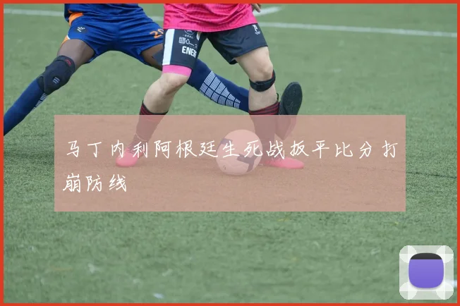 马丁内利阿根廷生死战扳平比分打崩防线