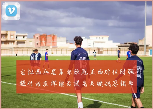 吉拉西和居莱尔欧冠正面对位时强强对话发挥能否提高关键战容错率