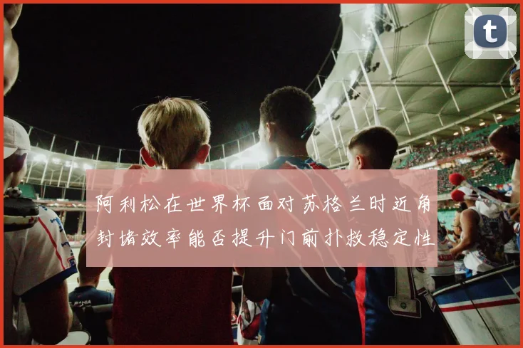 阿利松在世界杯面对苏格兰时近角封堵效率能否提升门前扑救稳定性