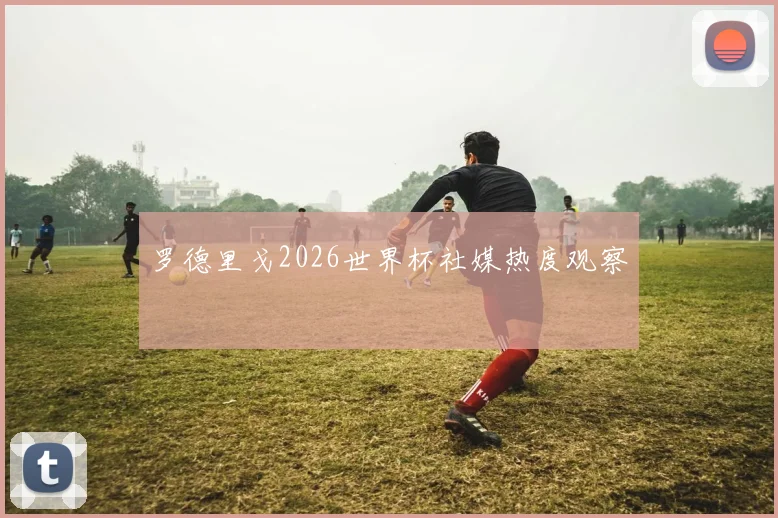 罗德里戈2026世界杯社媒热度观察