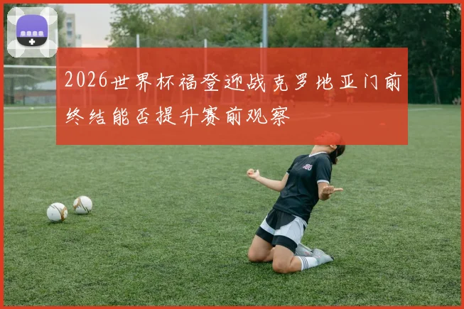 2026世界杯福登迎战克罗地亚门前终结能否提升赛前观察