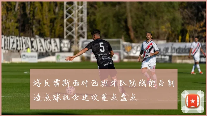 塔瓦雷斯面对西班牙队防线能否制造点球机会进攻重点盘点
