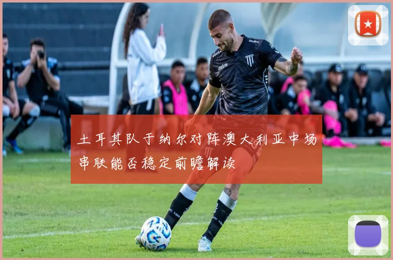 土耳其队于纳尔对阵澳大利亚中场串联能否稳定前瞻解读