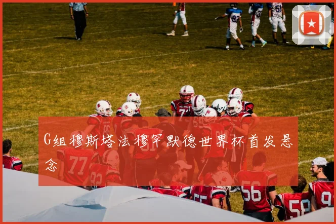 G组穆斯塔法穆罕默德世界杯首发悬念