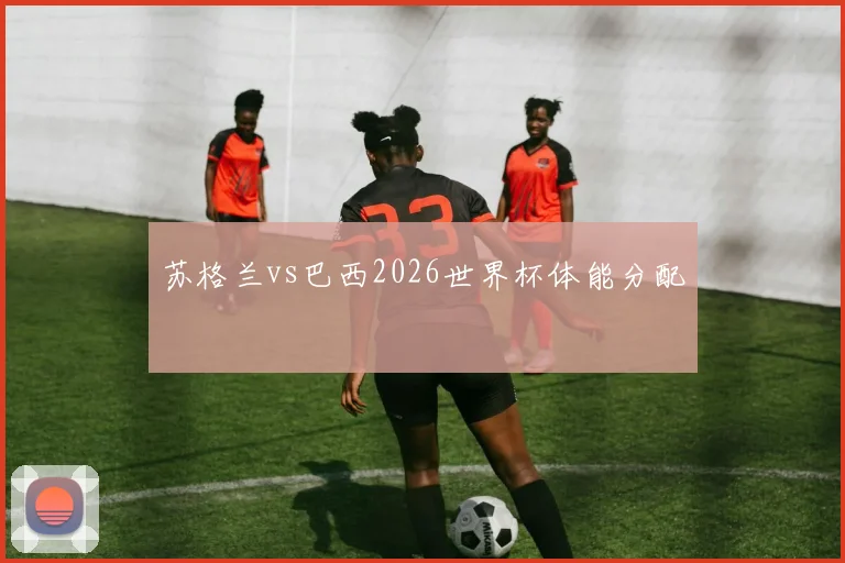 苏格兰vs巴西2026世界杯体能分配