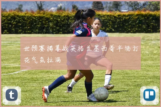世预赛揭幕战英格兰墨西哥半场打花气氛拉满