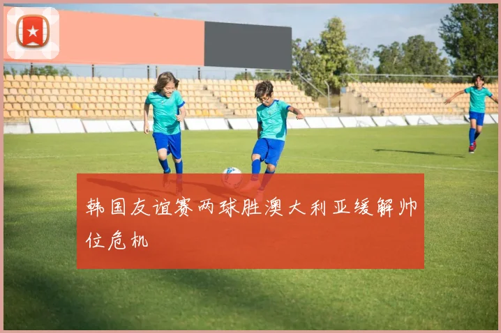 韩国友谊赛两球胜澳大利亚缓解帅位危机