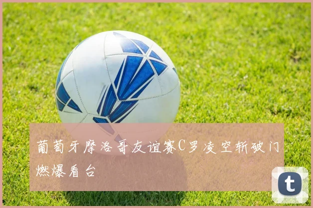 葡萄牙摩洛哥友谊赛C罗凌空斩破门燃爆看台