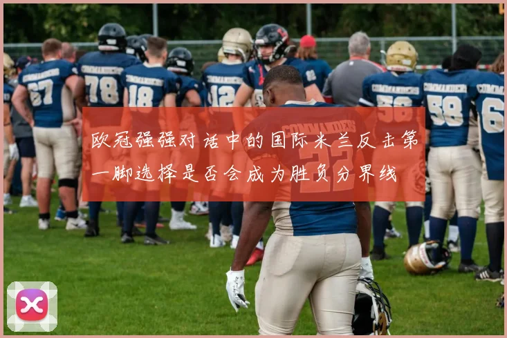 欧冠强强对话中的国际米兰反击第一脚选择是否会成为胜负分界线