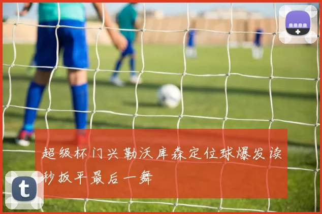 超级杯门兴勒沃库森定位球爆发读秒扳平最后一舞