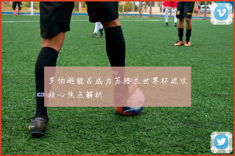 罗伯逊能否成为苏格兰世界杯进攻核心焦点解析