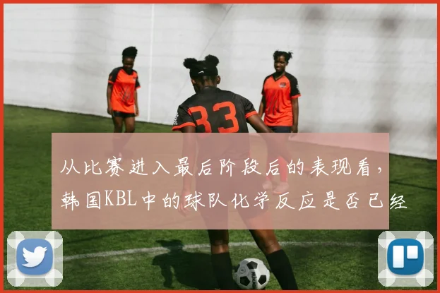 从比赛进入最后阶段后的表现看，韩国KBL中的球队化学反应是否已经成熟