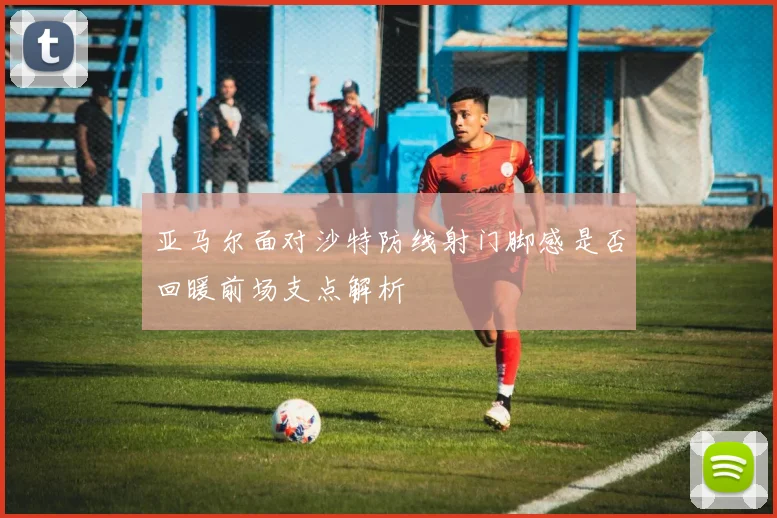 亚马尔面对沙特防线射门脚感是否回暖前场支点解析