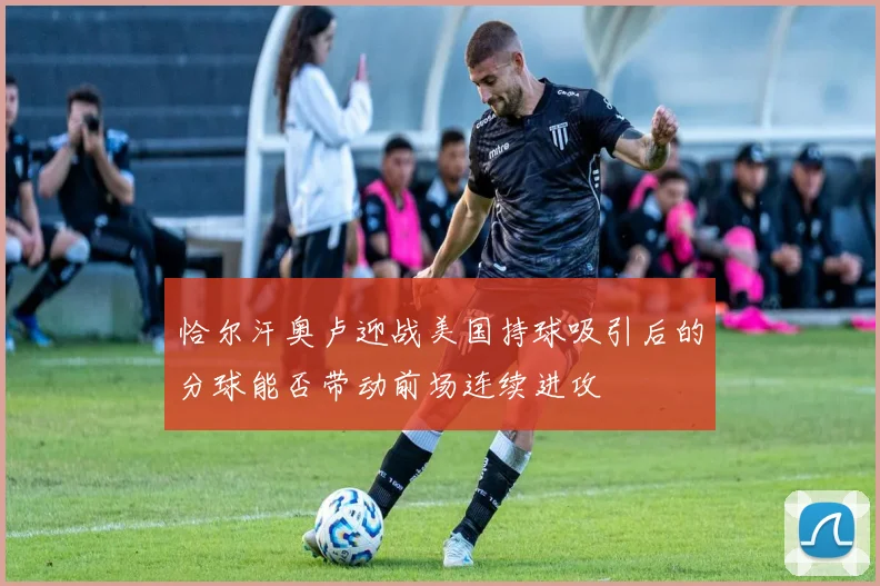 恰尔汗奥卢迎战美国持球吸引后的分球能否带动前场连续进攻