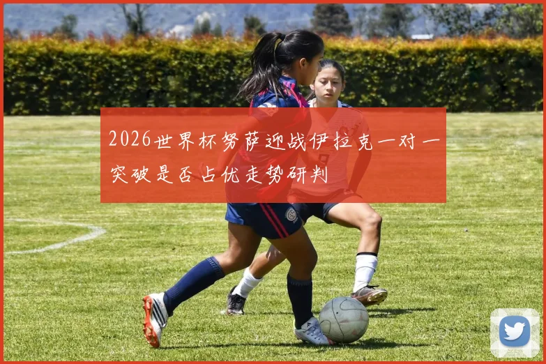 2026世界杯努萨迎战伊拉克一对一突破是否占优走势研判