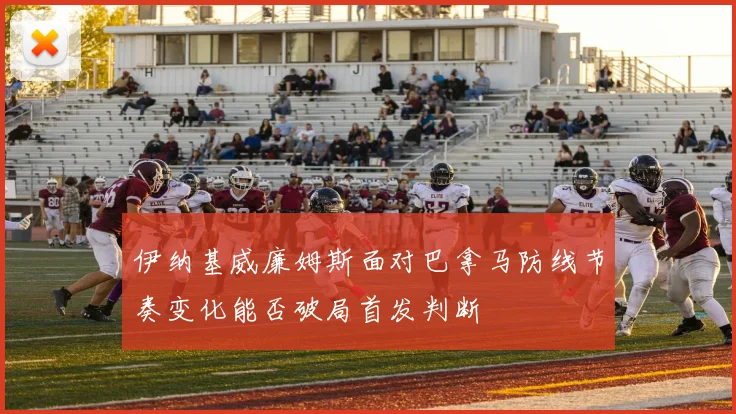 伊纳基威廉姆斯面对巴拿马防线节奏变化能否破局首发判断