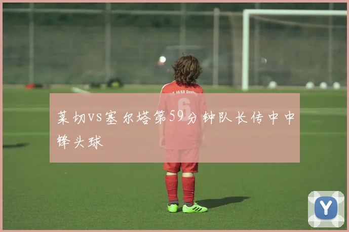 莱切vs塞尔塔第59分钟队长传中中锋头球