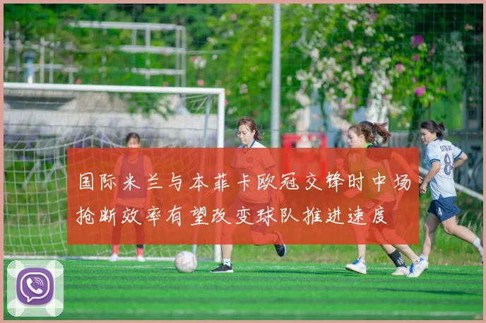 国际米兰与本菲卡欧冠交锋时中场抢断效率有望改变球队推进速度