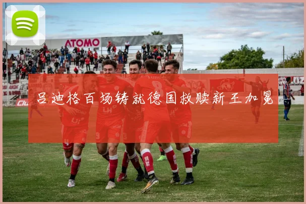 吕迪格百场铸就德国救赎新王加冕