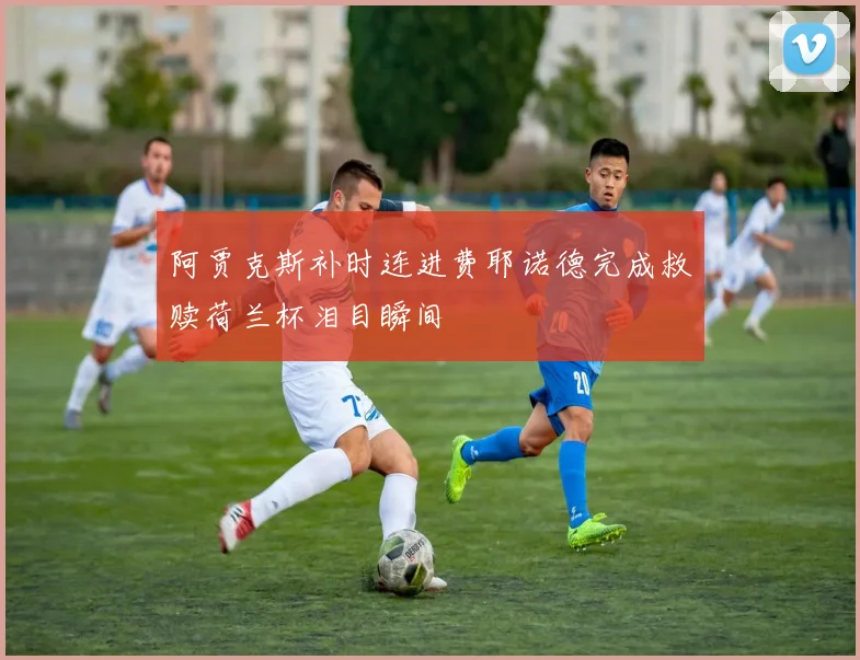 阿贾克斯补时连进费耶诺德完成救赎荷兰杯泪目瞬间