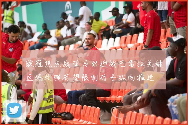 欧冠焦点战亚马尔迎战巴雷拉关键区域处理有望限制对手纵向推进