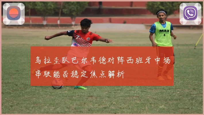 乌拉圭队巴尔韦德对阵西班牙中场串联能否稳定焦点解析