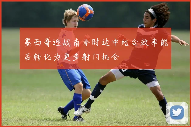 墨西哥迎战南非时边中结合效率能否转化为更多射门机会