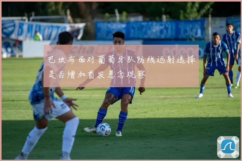 巴坎布面对葡萄牙队防线远射选择是否增加首发悬念观察