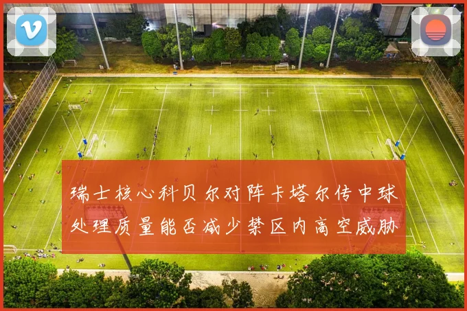 瑞士核心科贝尔对阵卡塔尔传中球处理质量能否减少禁区内高空威胁