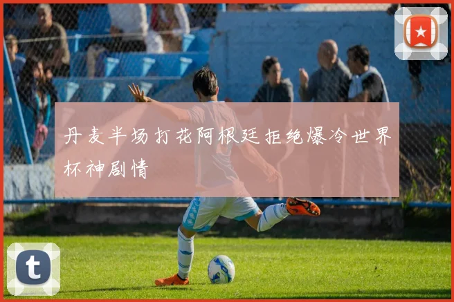 丹麦半场打花阿根廷拒绝爆冷世界杯神剧情